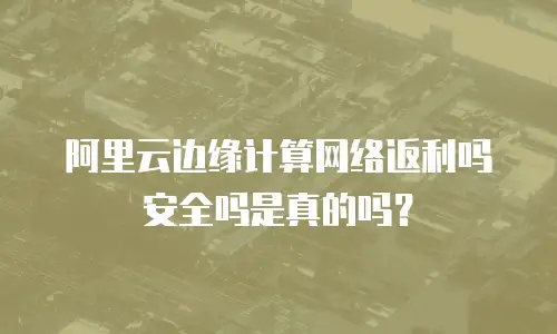 阿里云边缘计算网络返利吗安全吗是真的吗？
