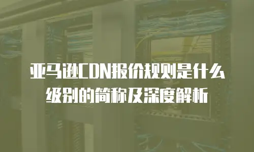 亚马逊CDN报价规则是什么级别的简称及深度解析