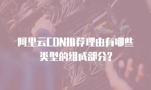 阿里云CDN推荐理由有哪些类型的组成部分?