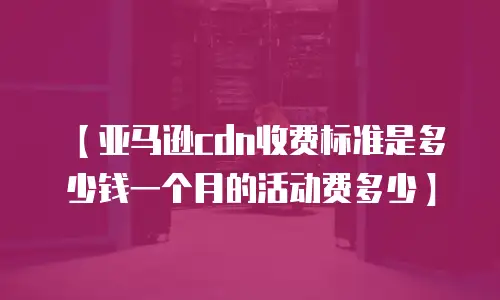 【亚马逊cdn收费标准是多少钱一个月的活动费多少】