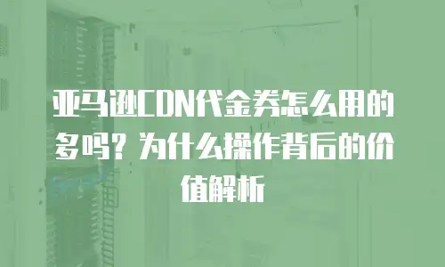 亚马逊CDN代金券怎么用的多吗？为什么操作背后的价值解析