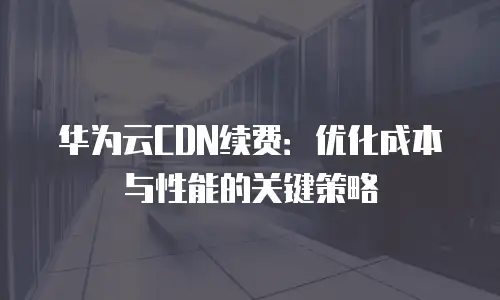 华为云CDN续费：优化成本与性能的关键策略