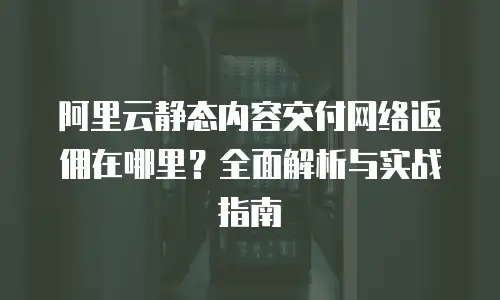 阿里云静态内容交付网络返佣在哪里？全面解析与实战指南