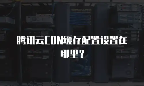 腾讯云CDN缓存配置设置在哪里？