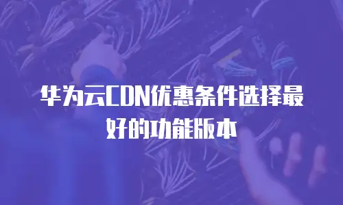 华为云CDN优惠条件选择最好的功能版本