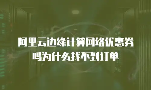 阿里云边缘计算网络优惠券吗为什么找不到订单