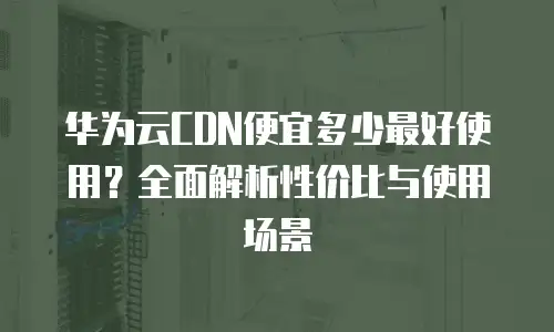 华为云CDN便宜多少最好使用？全面解析性价比与使用场景