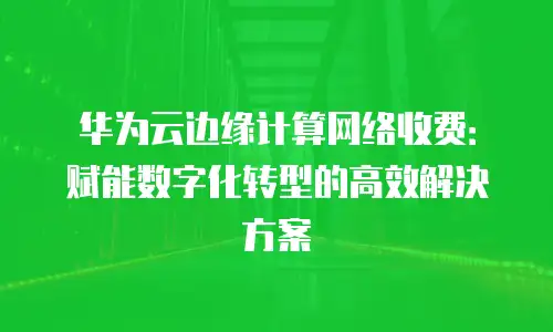华为云边缘计算网络收费：赋能数字化转型的高效解决方案