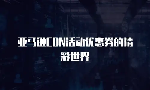 亚马逊CDN活动优惠券的精彩世界