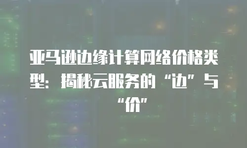 亚马逊边缘计算网络价格类型：揭秘云服务的&ldquo;边&rdquo;与&ldquo;价&rdquo;