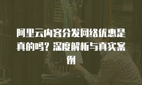 阿里云内容分发网络优惠是真的吗？深度解析与真实案例