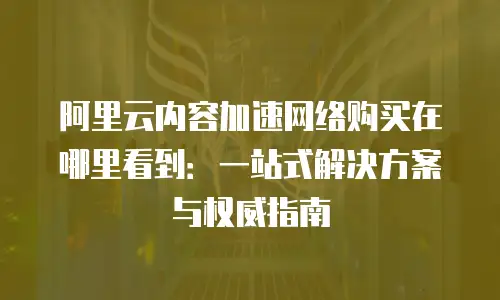 阿里云内容加速网络购买在哪里看到：一站式解决方案与权威指南