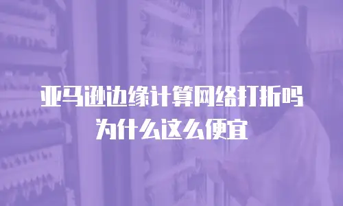 亚马逊边缘计算网络打折吗为什么这么便宜