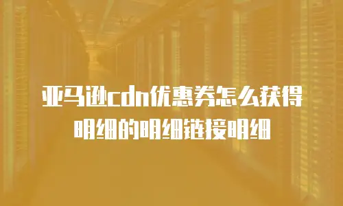 亚马逊cdn优惠券怎么获得明细的明细链接明细
