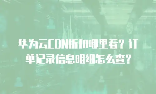 华为云CDN折扣哪里看？订单记录信息明细怎么查？