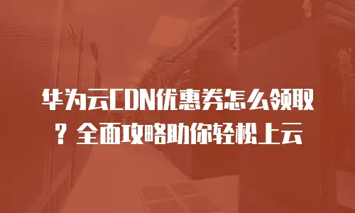 华为云CDN优惠券怎么领取？全面攻略助你轻松上云