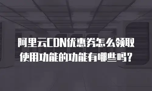 阿里云CDN优惠券怎么领取使用功能的功能有哪些吗？