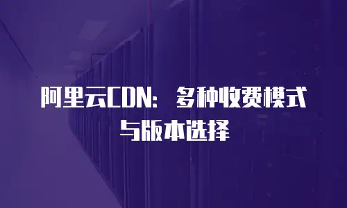 阿里云CDN：多种收费模式与版本选择