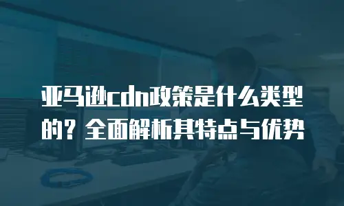 亚马逊cdn政策是什么类型的？全面解析其特点与优势