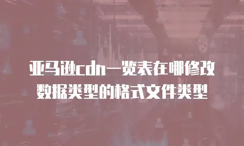 亚马逊cdn一览表在哪修改数据类型的格式文件类型