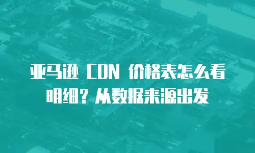 亚马逊 CDN 价格表怎么看明细？从数据来源出发