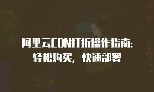 阿里云CDN打折操作指南：轻松购买，快速部署