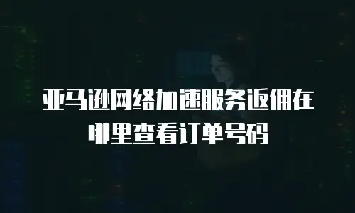 亚马逊网络加速服务返佣在哪里查看订单号码