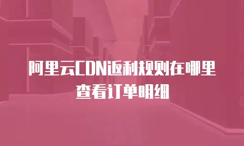 阿里云CDN返利规则在哪里查看订单明细