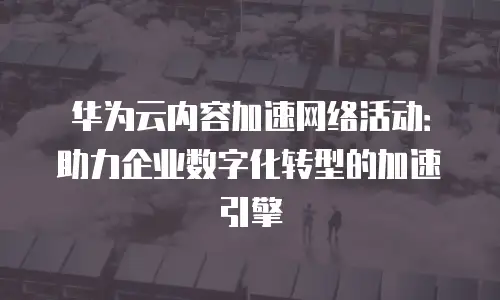 华为云内容加速网络活动：助力企业数字化转型的加速引擎