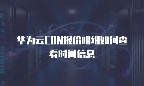 华为云CDN报价明细如何查看时间信息
