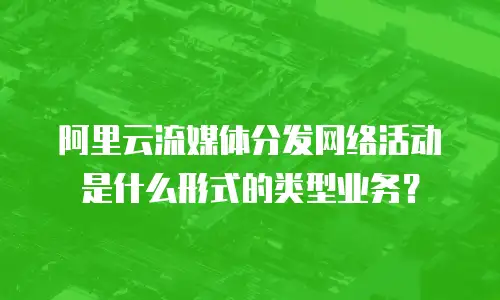 阿里云流媒体分发网络活动是什么形式的类型业务？