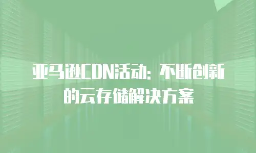 亚马逊CDN活动: 不断创新的云存储解决方案