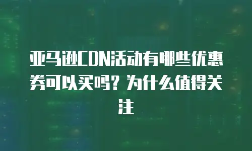 亚马逊CDN活动有哪些优惠券可以买吗？为什么值得关注
