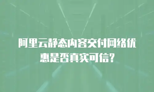 阿里云静态内容交付网络优惠是否真实可信？