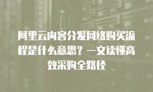 阿里云内容分发网络购买流程是什么意思？一文读懂高效采购全路径