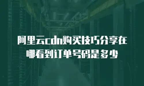 阿里云cdn购买技巧分享在哪看到订单号码是多少