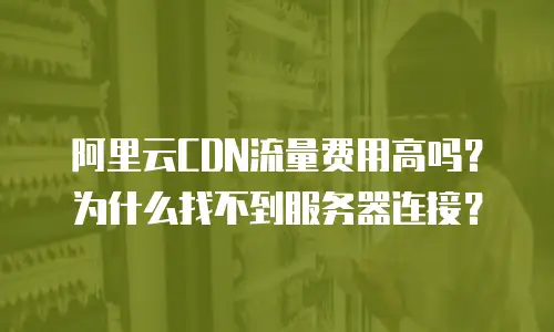 阿里云CDN流量费用高吗？为什么找不到服务器连接？
