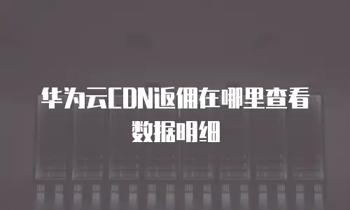 华为云CDN返佣在哪里查看数据明细