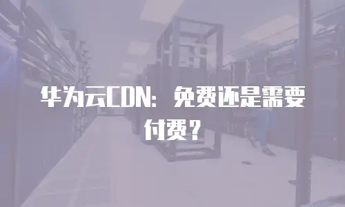 华为云CDN：免费还是需要付费？