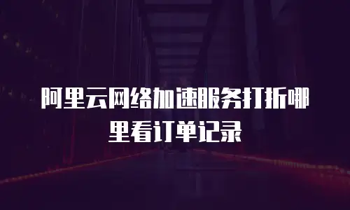 阿里云网络加速服务打折哪里看订单记录