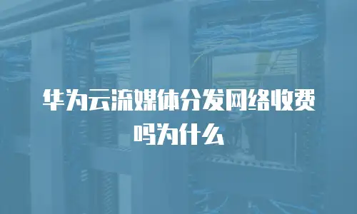 华为云流媒体分发网络收费吗为什么