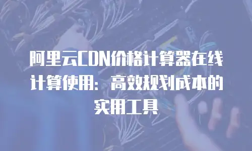 阿里云CDN价格计算器在线计算使用：高效规划成本的实用工具