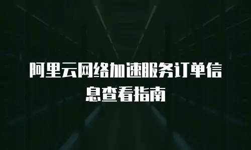 阿里云网络加速服务订单信息查看指南