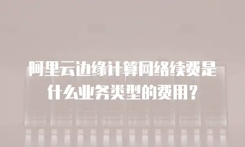阿里云边缘计算网络续费是什么业务类型的费用？
