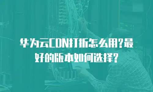 华为云CDN打折怎么用?最好的版本如何选择?