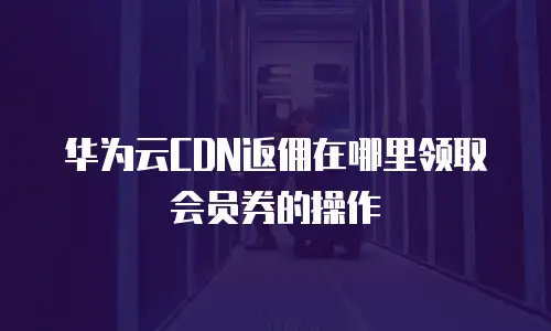 华为云CDN返佣在哪里领取会员券的操作