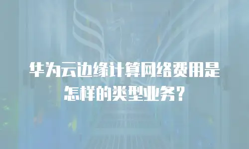 华为云边缘计算网络费用是怎样的类型业务？
