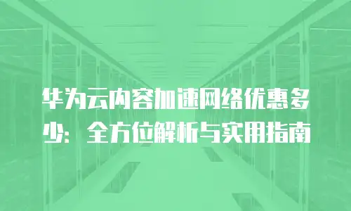 华为云内容加速网络优惠多少：全方位解析与实用指南