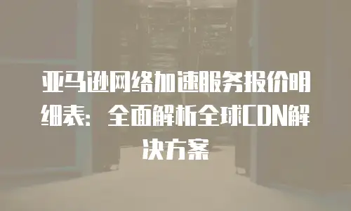 亚马逊网络加速服务报价明细表：全面解析全球CDN解决方案