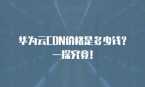 华为云CDN价格是多少钱？一探究竟！